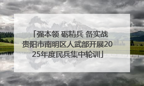强本领 砺精兵 备实战 贵阳市南明区人武部开展2025年度民兵集中轮训