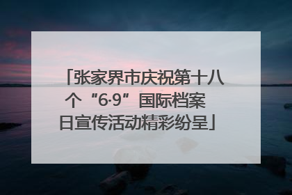 张家界市庆祝第十八个“6·9”国际档案日宣传活动精彩纷呈