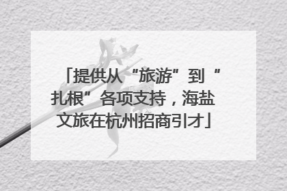 提供从“旅游”到“扎根”各项支持，海盐文旅在杭州招商引才