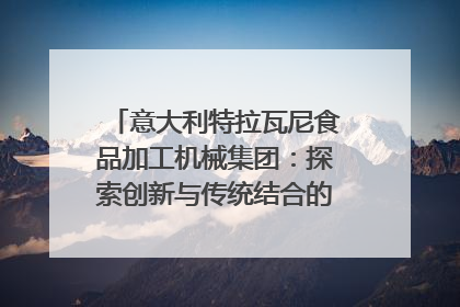 意大利特拉瓦尼食品加工机械集团：探索创新与传统结合的可能性｜西望四川