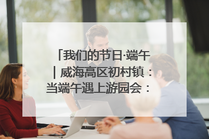 我们的节日·端午｜威海高区初村镇：当端午遇上游园会：来一场“粽”享欢乐的趣味冒险！