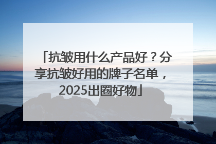 抗皱用什么产品好？分享抗皱好用的牌子名单，2025出圈好物