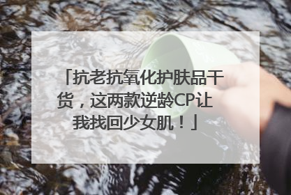 抗老抗氧化护肤品干货，这两款逆龄CP让我找回少女肌！