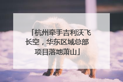 杭州牵手吉利沃飞长空，华东区域总部项目落地萧山