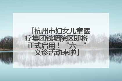 杭州市妇女儿童医疗集团钱塘院区即将正式启用！“六一”义诊活动来啦