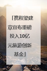 携程梁建章宣布重磅投入10亿元旅游创新基金