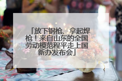 放下钢枪、拿起焊枪！来自山东的全国劳动模范程平走上国新办发布会