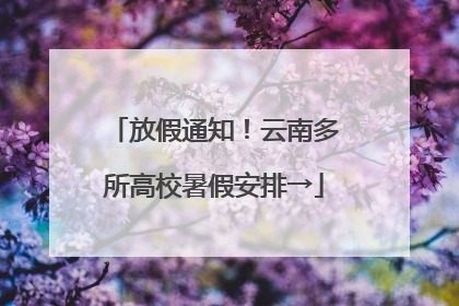 放假通知！云南多所高校暑假安排→