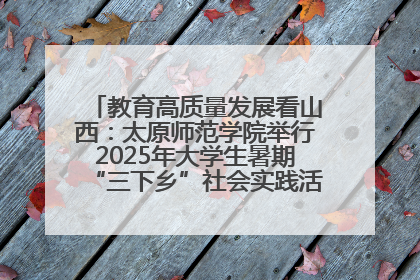教育高质量发展看山西：太原师范学院举行2025年大学生暑期“三下乡”社会实践活动启动仪式