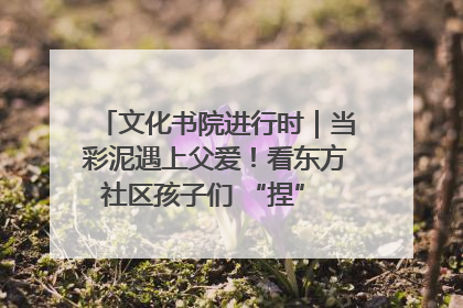 文化书院进行时｜当彩泥遇上父爱！看东方社区孩子们 “捏” 出心目中的爸爸