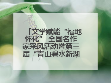 文学赋能“福地怀化” 全国名作家采风活动暨第三届“青山碧水新湖南”创作启动