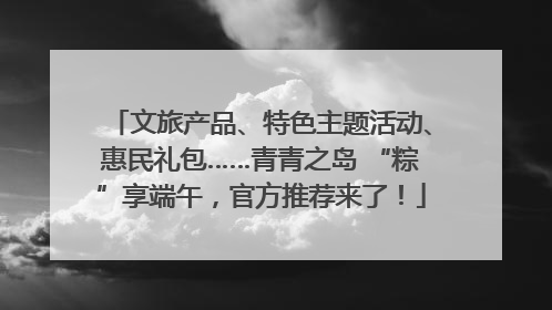 文旅产品、特色主题活动、惠民礼包……青青之岛 “粽”享端午，官方推荐来了！