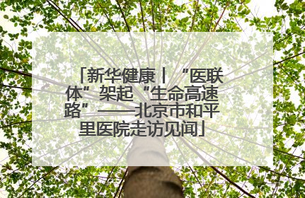 新华健康丨“医联体”架起“生命高速路”——北京市和平里医院走访见闻