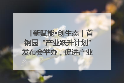 新赋能•创生态｜首钢园“产业跃升计划”发布会举办，促进产业合作交流走深走实