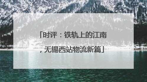 时评：铁轨上的江南，无锡西站物流新篇