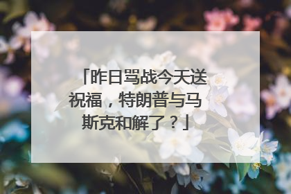 昨日骂战今天送祝福，特朗普与马斯克和解了？