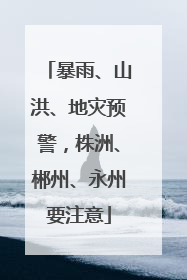暴雨、山洪、地灾预警，株洲、郴州、永州要注意