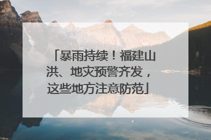 暴雨持续！福建山洪、地灾预警齐发，这些地方注意防范