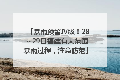暴雨预警Ⅳ级！28～29日福建有大范围暴雨过程，注意防范