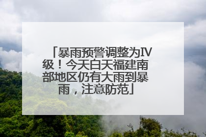 暴雨预警调整为Ⅳ级！今天白天福建南部地区仍有大雨到暴雨，注意防范