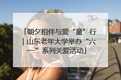 朝夕相伴与爱“童”行｜山东老年大学举办“六·一”系列关爱活动