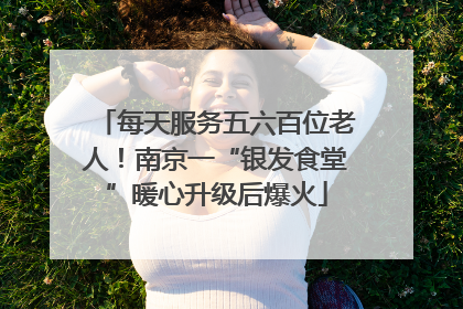 每天服务五六百位老人！南京一“银发食堂”暖心升级后爆火