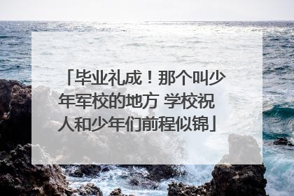毕业礼成！那个叫少年军校的地方 学校祝人和少年们前程似锦