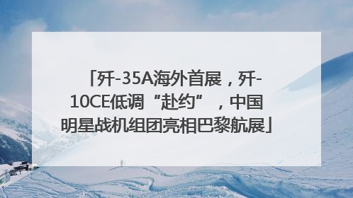 歼-35A海外首展，歼-10CE低调“赴约”，中国明星战机组团亮相巴黎航展