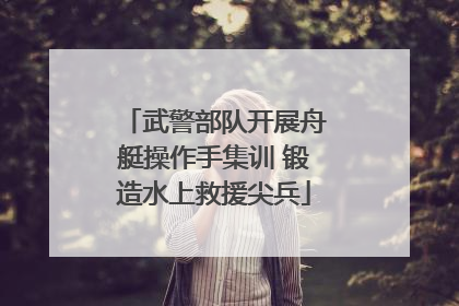 武警部队开展舟艇操作手集训 锻造水上救援尖兵
