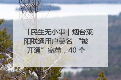 民生无小事｜烟台莱阳联通用户莫名 “被开通”宽带，40 个月扣费无人知