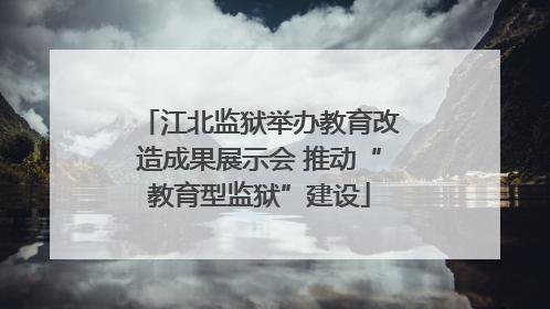 江北监狱举办教育改造成果展示会 推动“教育型监狱”建设
