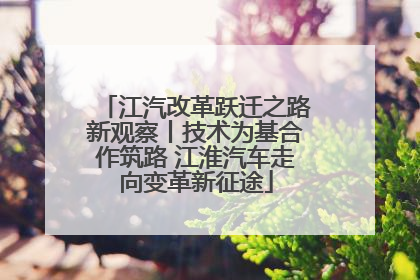 江汽改革跃迁之路新观察丨技术为基合作筑路 江淮汽车走向变革新征途
