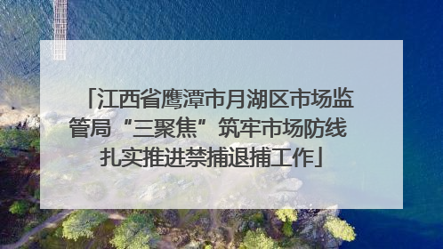 江西省鹰潭市月湖区市场监管局“三聚焦”筑牢市场防线 扎实推进禁捕退捕工作