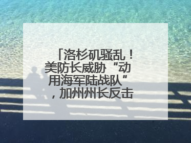 洛杉矶骚乱！美防长威胁“动用海军陆战队”，加州州长反击：精神错乱