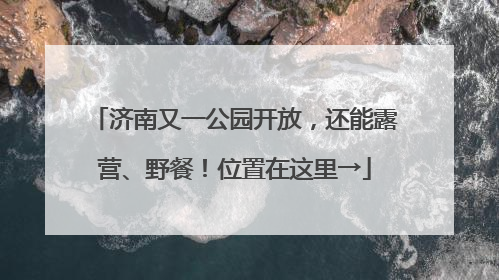 济南又一公园开放，还能露营、野餐！位置在这里→