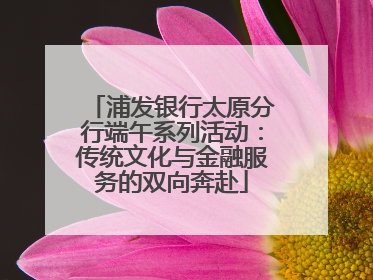 浦发银行太原分行端午系列活动：传统文化与金融服务的双向奔赴