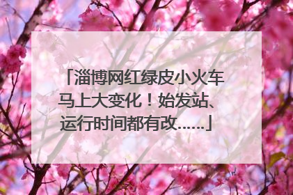 淄博网红绿皮小火车马上大变化！始发站、运行时间都有改……