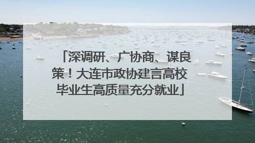 深调研、广协商、谋良策！大连市政协建言高校毕业生高质量充分就业