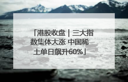 港股收盘｜三大指数集体大涨 中国稀土单日飙升60%