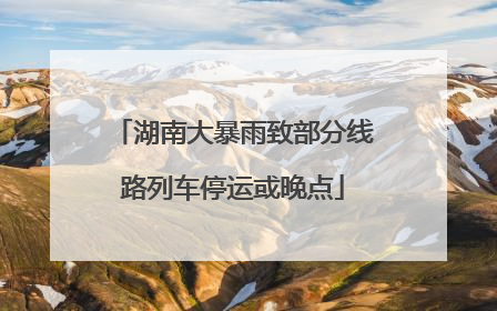 湖南大暴雨致部分线路列车停运或晚点