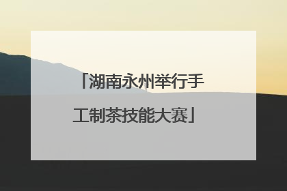 湖南永州举行手工制茶技能大赛