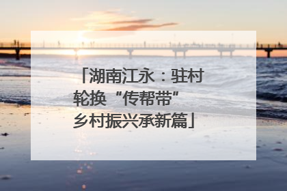 湖南江永：驻村轮换“传帮带” 乡村振兴承新篇