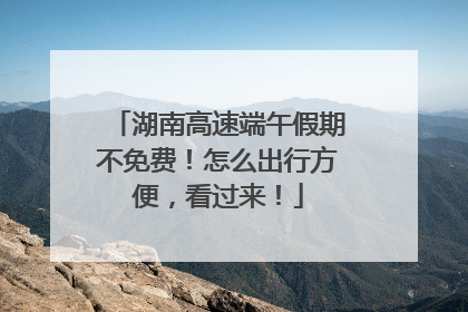 湖南高速端午假期不免费！怎么出行方便，看过来！