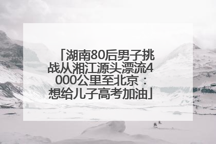 湖南80后男子挑战从湘江源头漂流4000公里至北京：想给儿子高考加油
