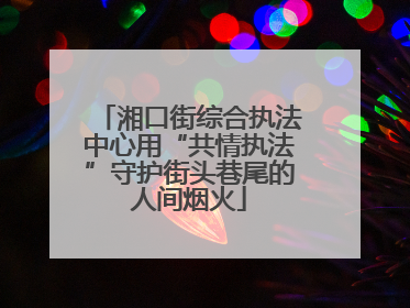 湘口街综合执法中心用“共情执法”守护街头巷尾的人间烟火