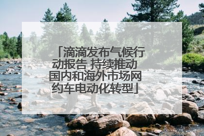 滴滴发布气候行动报告 持续推动国内和海外市场网约车电动化转型