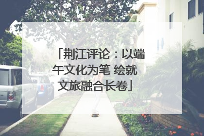 荆江评论：以端午文化为笔 绘就文旅融合长卷