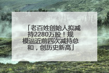 老百姓创始人拟减持2280万股！规模逼近前四次减持总和，创历史新高