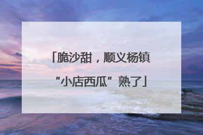 脆沙甜，顺义杨镇“小店西瓜”熟了