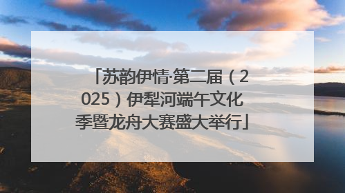 苏韵伊情·第二届（2025）伊犁河端午文化季暨龙舟大赛盛大举行